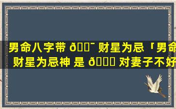 男命八字带 🐯 财星为忌「男命财星为忌神 是 🍀 对妻子不好吗」